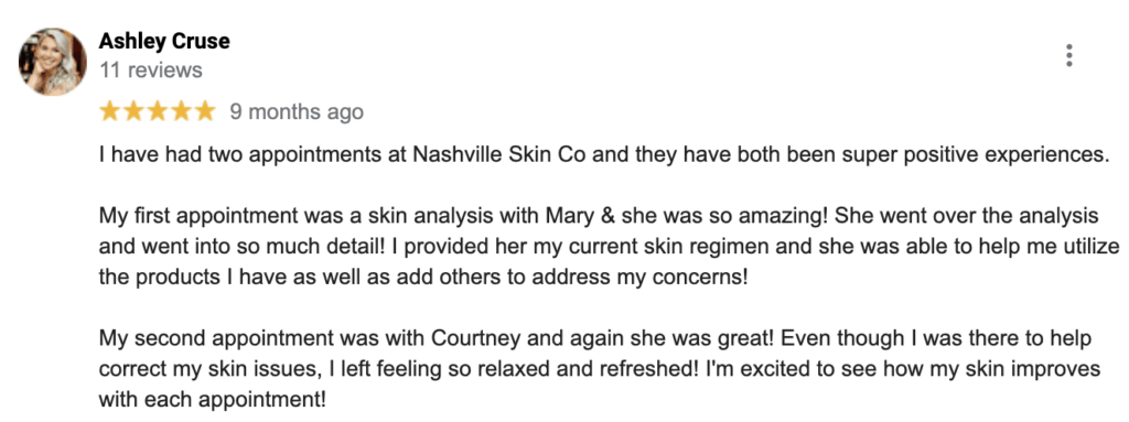 "I have had two appointments at Nashville Skin Co and they have both been super positive experiences. My first appointment was a skin analysis with Mary & she was so amazing! She went over the analysis and went into so much detail! I provided her my current skin regimen and she was able to help me utilize the products I have as well as add others to address my concerns! My second appointment was with Courtney and again she was great! Even though I was there to help correct my skin issues, I left feeling so relaxed and refreshed! I'm excited to see how my skin improves with each appointment!" — Ashley C.