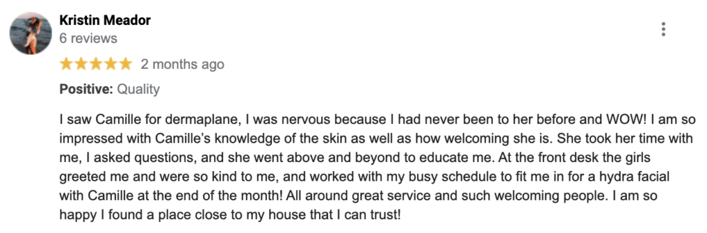 "I saw Camille for dermaplane, I was nervous because I had never been to her before and WOW! I am so impressed with Camille’s knowledge of the skin as well as how welcoming she is. She took her time with me, I asked questions, and she went above and beyond to educate me. At the front desk the girls greeted me and were so kind to me, and worked with my busy schedule to fit me in for a hydra facial with Camille at the end of the month! All around great service and such welcoming people. I am so happy I found a place close to my house that I can trust!" — Kristin M.